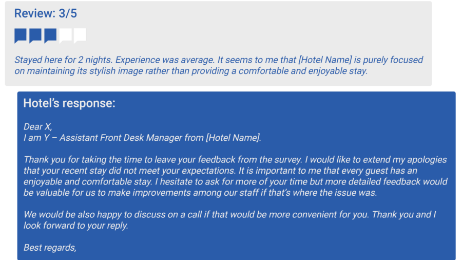 An example of a 3-star neutral guest review: Stayed here for 2 nights. Experience was average. It seems to me that [Hotel Name] is purely focused on maintaining its stylish image rather than providing a comfortable and enjoyable stay.  Hotel’s response:  Dear X, I am Y – Assistant Front Desk Manager from [Hotel Name].  Thank you for taking the time to leave your feedback from the survey. I would like to extend my apologies that your recent stay did not meet your expectations. It is important to me that every guest has an enjoyable and comfortable stay. I hesitate to ask for more of your time but more detailed feedback would be valuable for us to make improvements among our staff if that’s where the issue was. .  We would be also happy to discuss on a call if that would be more convenient for you. Thank you and I look forward to your reply  Best regards,